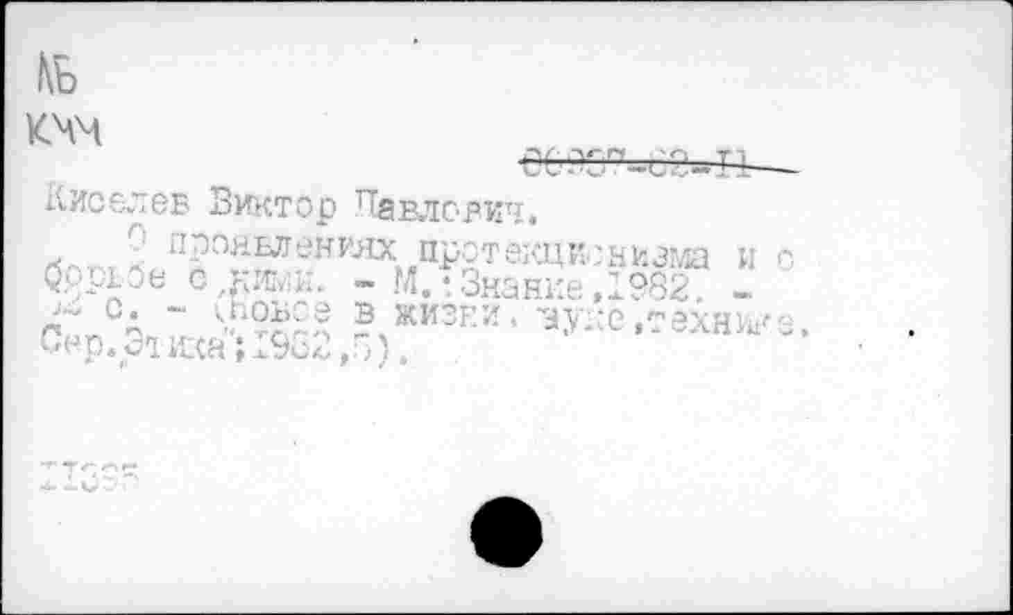 ﻿

Киселев Виктор Павлович.
О проявлениях протекционизма и о Зррвбе с дао;. - М,-Знание,1982 -
СА ~ ^роьс.е в жизни. вуке«технике